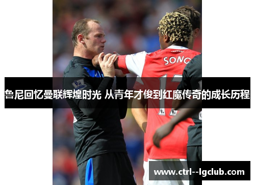 鲁尼回忆曼联辉煌时光 从青年才俊到红魔传奇的成长历程