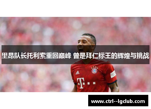 里昂队长托利索重回巅峰 曾是拜仁标王的辉煌与挑战 里昂队长托利索重回巅峰 曾是拜仁标王的辉煌与挑战