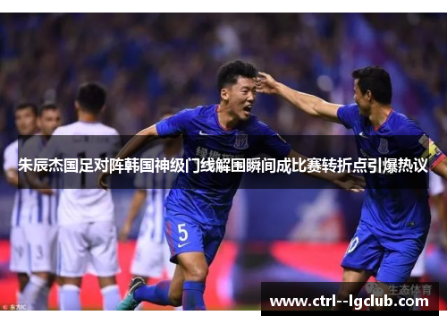 朱辰杰国足对阵韩国神级门线解围瞬间成比赛转折点引爆热议 朱辰杰国足对阵韩国神级门线解围瞬间成比赛转折点引爆热议